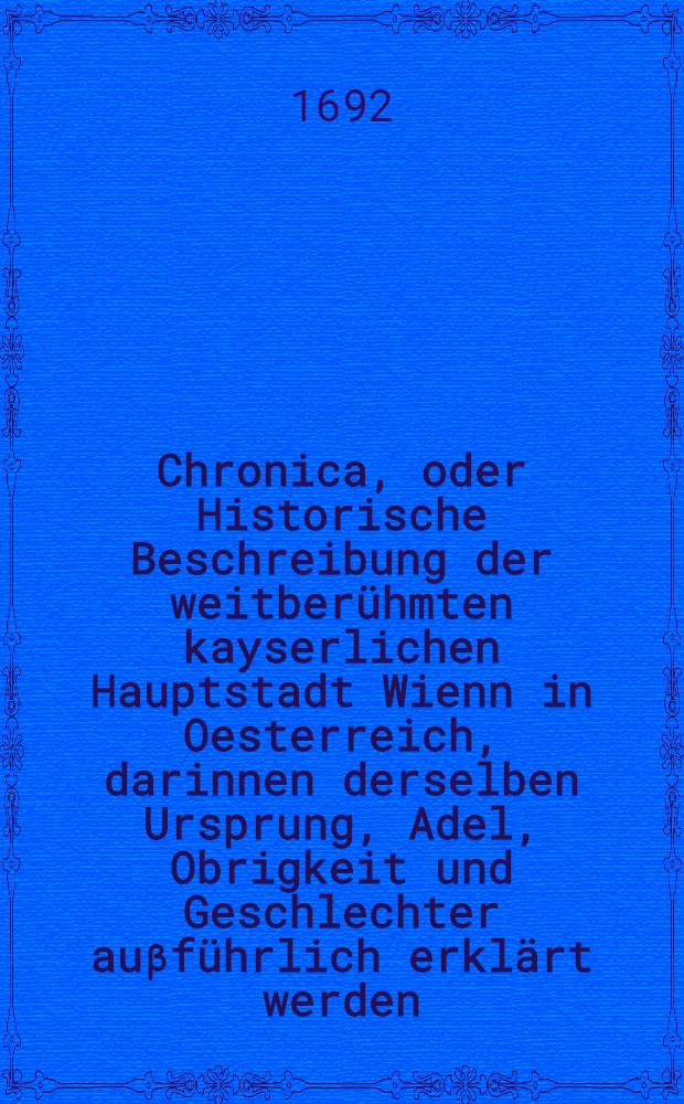 Chronica, oder Historische Beschreibung der weitberühmten kayserlichen Hauptstadt Wienn in Oesterreich, darinnen derselben Ursprung, Adel, Obrigkeit und Geschlechter auβführlich erklärt werden, auch sonst viel remarquable Sachen begriffen