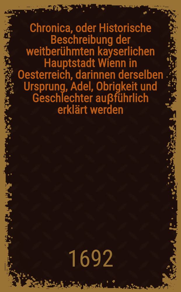 Chronica, oder Historische Beschreibung der weitberühmten kayserlichen Hauptstadt Wienn in Oesterreich, darinnen derselben Ursprung, Adel, Obrigkeit und Geschlechter auβführlich erklärt werden, auch sonst viel remarquable Sachen begriffen. Buch 2 : ... Von der Nobilität, Adel, Freyheit, Praerogativen und Vorzug der Haupt-Stadt Wienn in Oesterreich ...