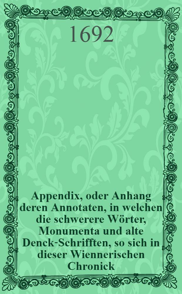 Appendix, oder Anhang deren Annotaten, in welchen die schwerere Wörter, Monumenta und alte Denck-Schrifften, so sich in dieser Wiennerischen Chronick ... befinden, erklärt werden : Sampt Hinzusetzung etlicher anderer alten schönen Historien, welche diese Wiennerische etwas mehrers illustriren und in einen leichtern Verstand bringen