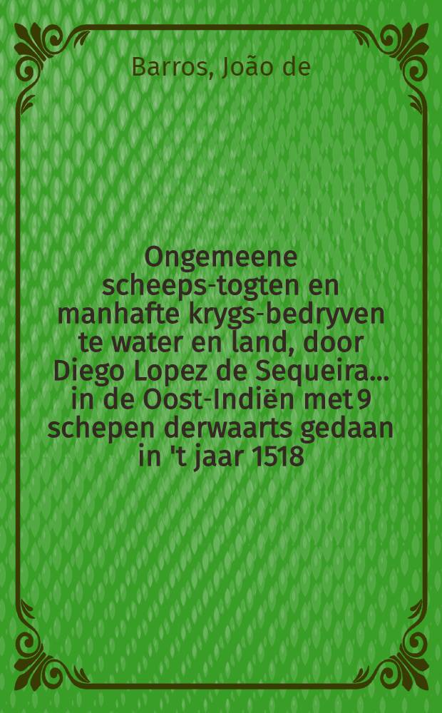 Ongemeene scheeps-togten en manhafte krygs-bedryven te water en land, door Diego Lopez de Sequeira ... in de Oost-Indiёn met 9 schepen derwaarts gedaan in 't jaar 1518 : Uit d'eyge berigten ... in 't Portugys beschreven door Joan de Barros ... nu eerst uit d'oorspronklyke taal in 't Nederduyts vertaald ..