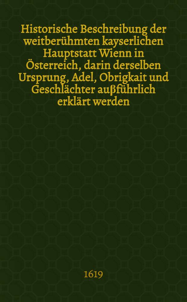 Historische Beschreibung der weitberühmten kayserlichen Hauptstatt Wienn in Österreich, darin derselben Ursprung, Adel, Obrigkait und Geschlächter auβführlich erklärt werden. Buch 1 : ... Von der Elte der Stadt Wienn, Ursach auch Ursprung deβ Namens ...