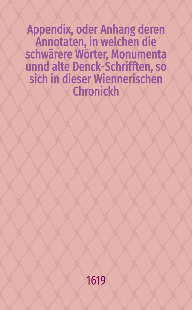 Appendix, oder Anhang deren Annotaten, in welchen die schwärere Wörter, Monumenta unnd alte Denck-Schrifften, so sich in dieser Wiennerischen Chronickh ... befinden, erklärt werden : Sampt Hinzusetzung etlicher anderer alten, schönen Historien, welche diese Wiennerische etwas mehrers illustrieren unnd inn einen leichtern Verstandt bringen