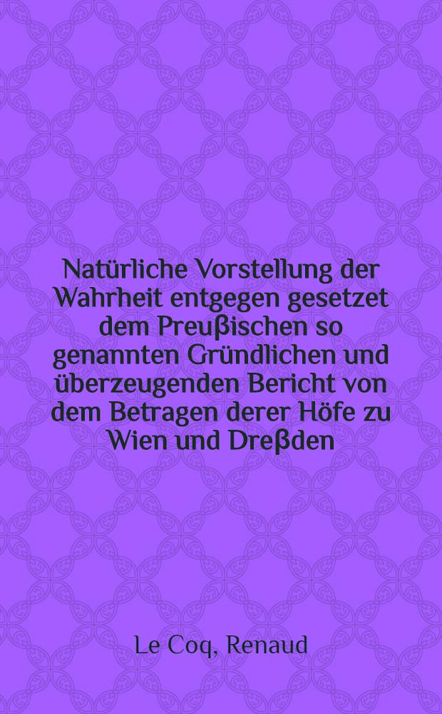 Natürliche Vorstellung der Wahrheit entgegen gesetzet dem Preuβischen so genannten Gründlichen und überzeugenden Bericht von dem Betragen derer Höfe zu Wien und Dreβden