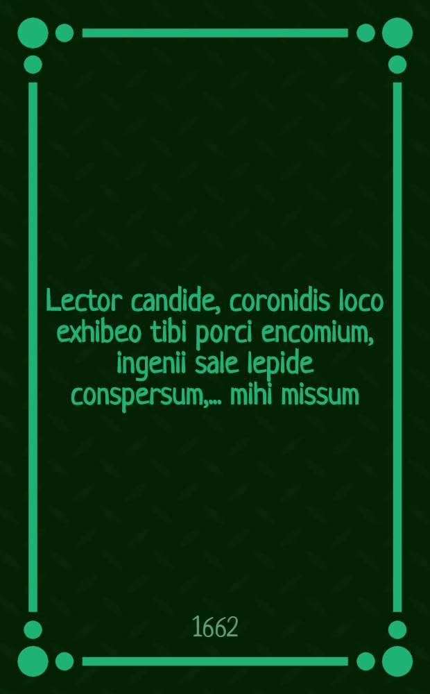 Lector candide, coronidis loco exhibeo tibi porci encomium, ingenii sale lepide conspersum, ... mihi missum // ... Specimen oratorium ...