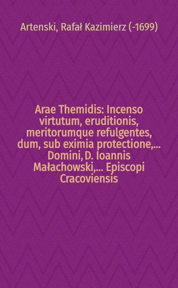 Arae Themidis : Incenso virtutum, eruditionis, meritorumque refulgentes, dum, sub eximia protectione, ... Domini, D. Ioannis Małachowski, ... Episcopi Cracoviensis ..., sub felicissimis vero auspicijs, ... D.M. Simonis Stanislai Makowski, S. Theol. Doctoris ..., rectoris, à ... D.M. Samuele Formankowicz, V.I. Doctoris ..., D.M. Ioannes Stanczewic ..., et D.M. Iacobus Zelazowski ..., in Lectorio Collegij DD. Iure Consultorum, insignirentur, honori tantorum virorum erectae, et à Raphaele Casimiro Artenski, Philosophiae Doctore, .... dedicatae, Anno Domini 1681. die 11. Decembris