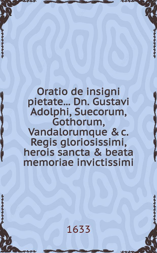 Oratio de insigni pietate ... Dn. Gustavi Adolphi, Suecorum, Gothorum, Vandalorumque & c. Regis gloriosissimi, herois sancta & beata memoriae invictissimi