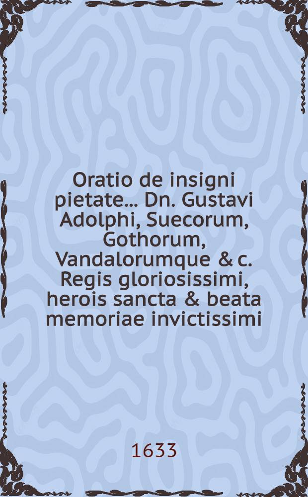 Oratio de insigni pietate ... Dn. Gustavi Adolphi, Suecorum, Gothorum, Vandalorumque & c. Regis gloriosissimi, herois sancta & beata memoriae invictissimi