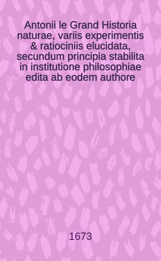 Antonii le Grand Historia naturae, variis experimentis & ratiociniis elucidata, secundum principia stabilita in institutione philosophiae edita ab eodem authore