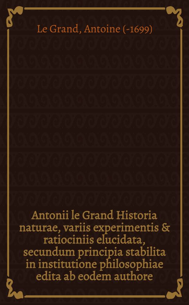 Antonii le Grand Historia naturae, variis experimentis & ratiociniis elucidata, secundum principia stabilita in institutione philosophiae edita ab eodem authore