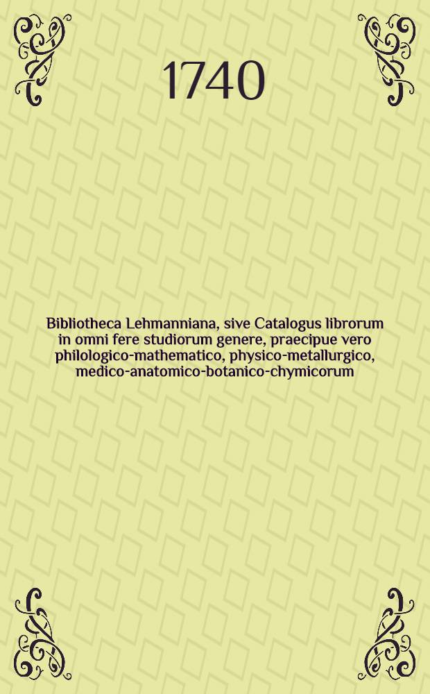 Bibliotheca Lehmanniana, sive Catalogus librorum in omni fere studiorum genere, praecipue vero philologico-mathematico, physico-metallurgico, medico-anatomico-botanico-chymicorum, antiquariorum numismaticorum, &c. praestantium, maximam partem selectiorum, rariorum, nitideque compactorum, quorum permulti pseudonymi et anonymi deteguntur : Possessor eorum fuit D. Ioh. Chr. Lehmannus : Auctio habebitur Lipsiae in Aedibus Lehmannianis ... D.XI.IV.VII sqq. M.DCC.XL