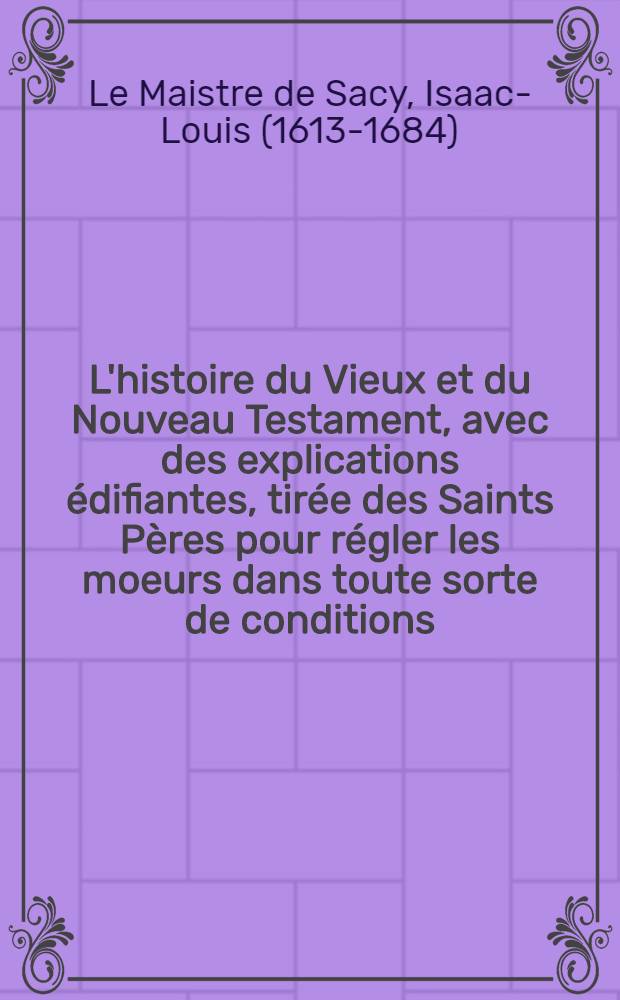 L'histoire du Vieux et du Nouveau Testament, avec des explications &eacute;difiantes, tir&eacute;e des Saints P&egrave;res pour r&eacute;gler les moeurs dans toute sorte de conditions ...