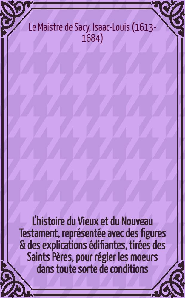 L'histoire du Vieux et du Nouveau Testament, repr&eacute;sent&eacute;e avec des figures & des explications &eacute;difiantes, tir&eacute;es des Saints P&egrave;res, pour r&eacute;gler les moeurs dans toute sorte de conditions ...