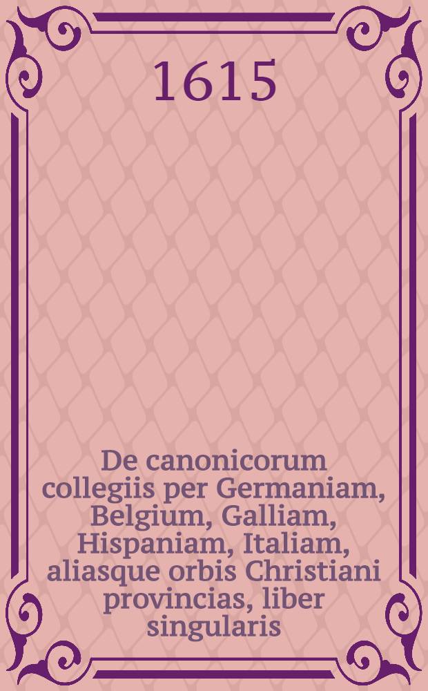 De canonicorum collegiis per Germaniam, Belgium, Galliam, Hispaniam, Italiam, aliasque orbis Christiani provincias, liber singularis