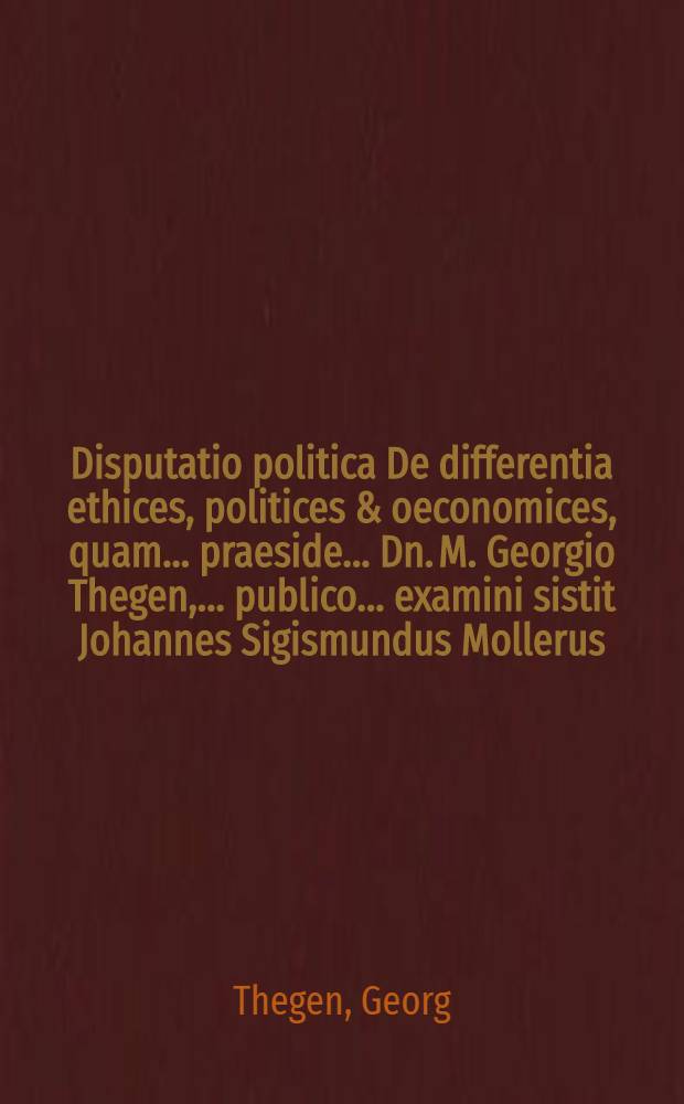 Disputatio politica De differentia ethices, politices & oeconomices, quam ... praeside ... Dn. M. Georgio Thegen, ... publico ... examini sistit Johannes Sigismundus Mollerus, Prussus, die Septembriis, 1680.