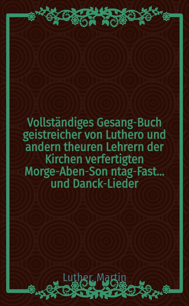 Vollständiges Gesang-Buch geistreicher von Luthero und andern theuren Lehrern der Kirchen verfertigten Morgen- Abend- Son[n]tags- Fast ... und Danck-Lieder : Auff alle Zeiten mit soderbarem Fleiβ eingerichtet und in eine gantz neue Ordnung gebracht : Auch allen frommen Hertzen so wohl in frölichen als traurigen Begebenheiten ... sehr dienlich und beförderlich
