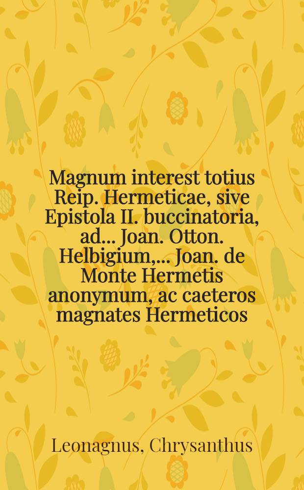 Magnum interest totius Reip. Hermeticae, sive Epistola II. buccinatoria, ad ... Joan. Otton. Helbigium, ... Joan. de Monte Hermetis anonymum, ac caeteros magnates Hermeticos, data a duumviris Hermeticis federatis : Qua respondetur XII. quaestionibus Helbigianis, interpellatur Hermes a Monte, cum toto Senatu Hermetico, ut mature despiciant, quid Reipublicae Hermeticae intersit // Federatorum Hermeticorum Apocalypses Hermeticae ...