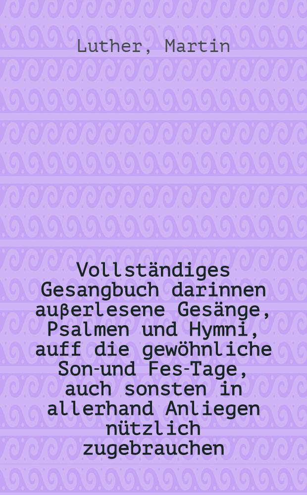 Vollständiges Gesangbuch darinnen auβerlesene Gesänge, Psalmen und Hymni, auff die gewöhnliche Sonn- und Fest- Tage, auch sonsten in allerhand Anliegen nützlich zugebrauchen, in gutter richtiger Ordnung begriffen