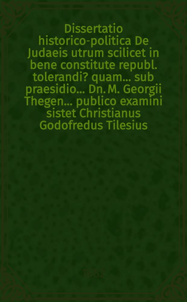 Dissertatio historico-politica De Judaeis utrum scilicet in bene constitute republ. tolerandi? quam ... sub praesidio ... Dn. M. Georgii Thegen ... publico examini sistet Christianus Godofredus Tilesius ... die Septembris anno MDCLXXXII.
