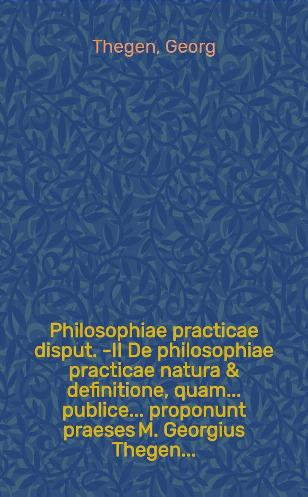 Philosophiae practicae disput. I-[II] De philosophiae practicae natura & definitione, quam ... publice ... proponunt praeses M. Georgius Thegen ...