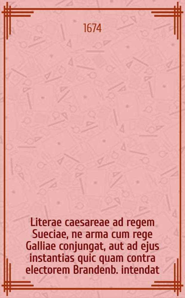 Literae caesareae ad regem Sueciae, ne arma cum rege Galliae conjungat, aut ad ejus instantias quic quam contra electorem Brandenb. intendat = Kayserliches Schreiben an den König in Schweden, daβ er seine Waffen nicht zu dem König in Franckreich stossen, oder auff dessen Ansuchen und Begehren icht [!] was wider den Chur-Fürsten von Brandenburg vornehmen wolle