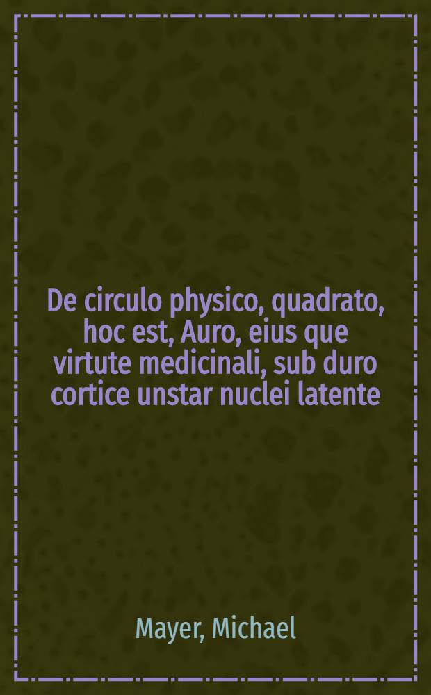 De circulo physico, quadrato, hoc est, Auro, eius que virtute medicinali, sub duro cortice unstar nuclei latente; an & qualis inde petenda fit, tractatus haud inutilit