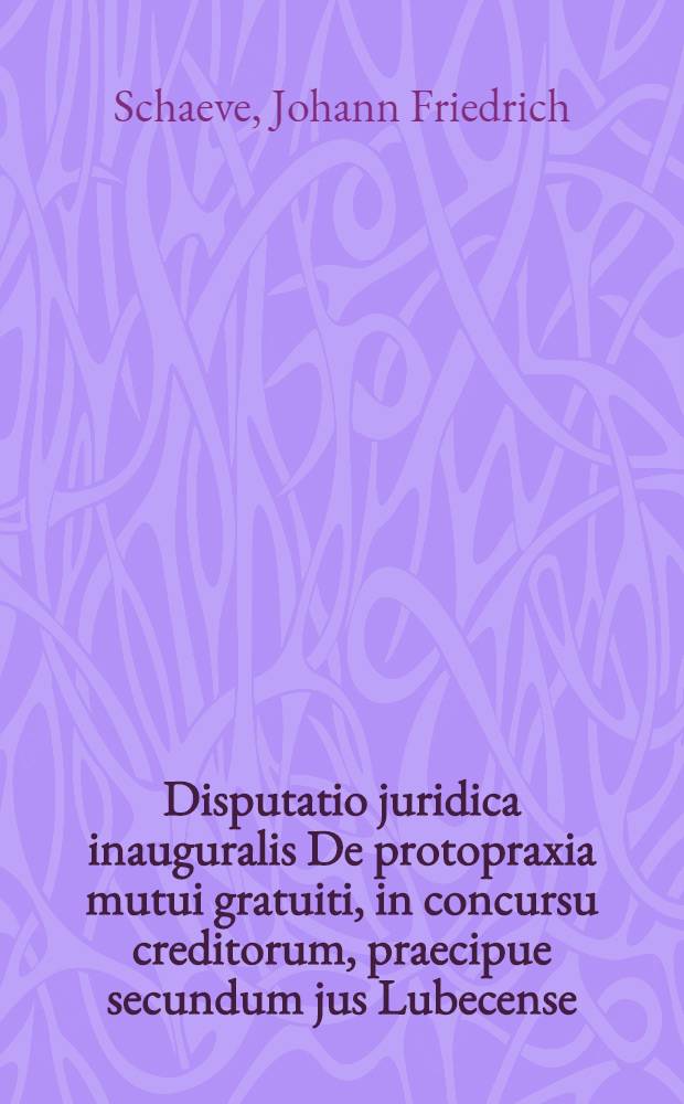 Disputatio juridica inauguralis De protopraxia mutui gratuiti, in concursu creditorum, praecipue secundum jus Lubecense; quam ... eruditorum examini publice submittit Johannes Fridericus Schaevius, Lubecensis, ad diem 14. Martii H.L.Q.S.