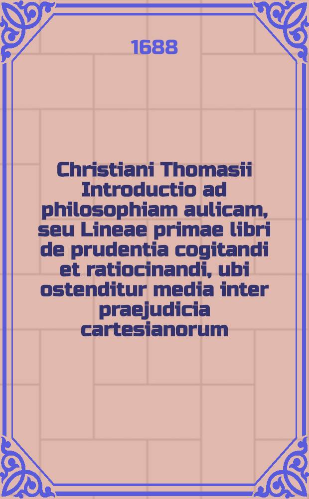 Christiani Thomasii Introductio ad philosophiam aulicam, seu Lineae primae libri de prudentia cogitandi et ratiocinandi, ubi ostenditur media inter praejudicia cartesianorum, & ineptias peripateticorum, veritatem inveniendi via. Addita est Ulrici Huberi, Icti Franequerani, Oratio de paedantismo