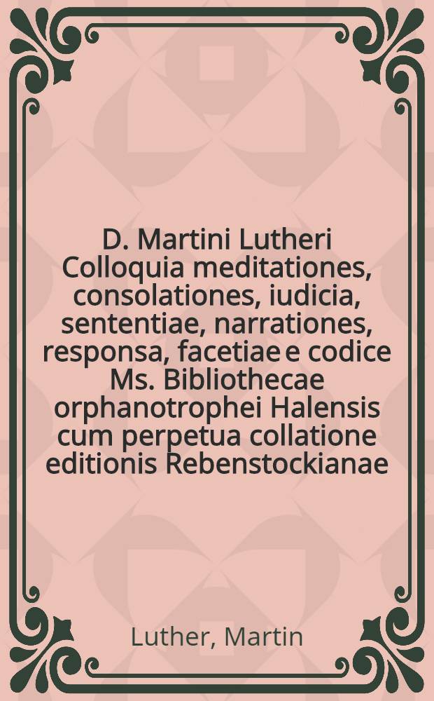 D. Martini Lutheri Colloquia meditationes, consolationes, iudicia, sententiae, narrationes, responsa, facetiae e codice Ms. Bibliothecae orphanotrophei Halensis cum perpetua collatione editionis Rebenstockianae