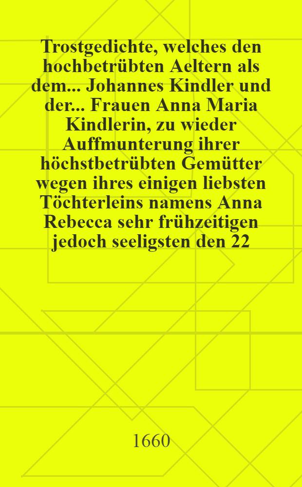 Trostgedichte, welches den hochbetrübten Aeltern als dem ... Johannes Kindler und der ... Frauen Anna Maria Kindlerin, zu wieder Auffmunterung ihrer höchstbetrübten Gemütter wegen ihres einigen liebsten Töchterleins namens Anna Rebecca sehr frühzeitigen jedoch seeligsten den 22. Junij im Jahr nach unsers Heylandes gnadenreichen Geburt 1660. geschehenen Abschiedes aus diesem Leben; mitleidende den 27. dieses übergiebet einer aus Ober-Schlesien