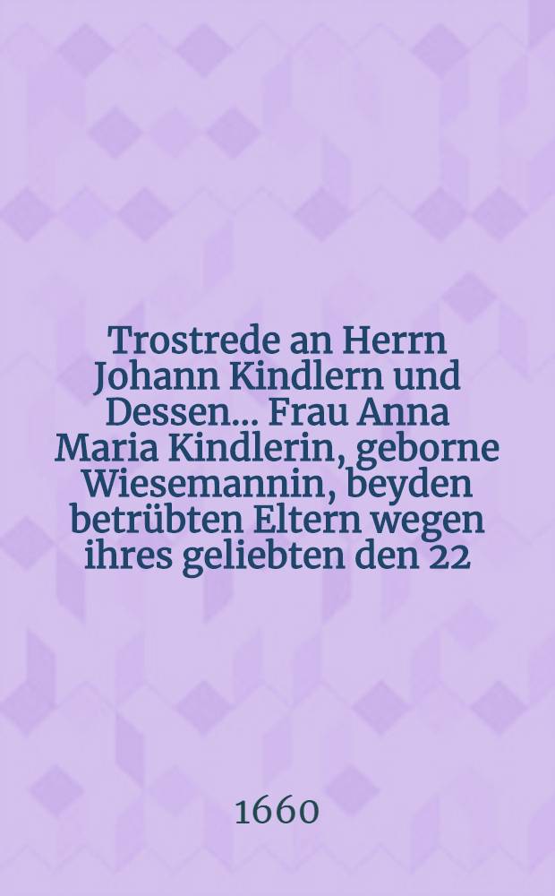 Trostrede an Herrn Johann Kindlern und Dessen ... Frau Anna Maria Kindlerin, geborne Wiesemannin, beyden betrübten Eltern wegen ihres geliebten den 22. Junii 1660. seelig entseelten und den 27. obgedachten Jahres ... eingeerdeten Töchterleins