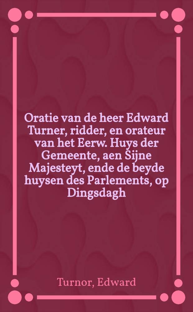 Oratie van de heer Edward Turner, ridder, en orateur van het Eerw. Huys der Gemeente, aen Sijne Majesteyt, ende de beyde huysen des Parlements, op Dingsdagh, den 31. October 1665. by 'tscheyden van het Parlement, op reces