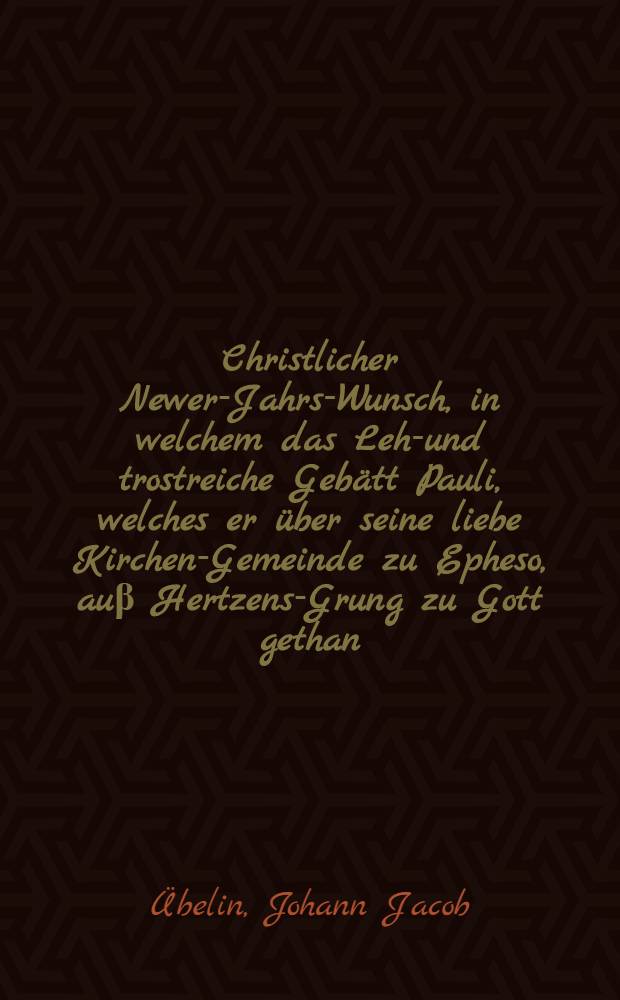 Christlicher Newer-Jahrs-Wunsch, in welchem das Lehr- und trostreiche Gebätt Pauli, welches er über seine liebe Kirchen-Gemeinde zu Epheso, auβ Hertzens-Grung zu Gott gethan, und in demselbigen Sendbrieff am III. Cap. vers. 14-21. beschrieben, schifftmässig erkläret wird, so gehalten Sonntags, den 13. Jenner An. 1656. und in der Versammlung der Heiligen, an statt eines christlichen Newen-Jahrs-Wunsch, widerholet, nun auff begehren in offentlichen Truck gegeben