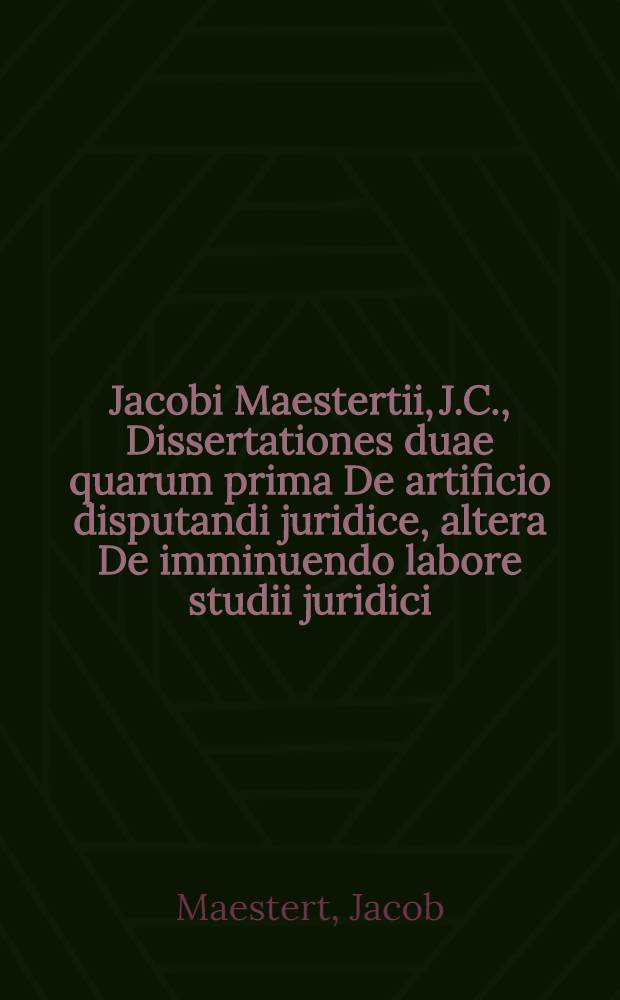 Jacobi Maestertii, J.C., Dissertationes duae quarum prima De artificio disputandi juridice, altera De imminuendo labore studii juridici // ... De iustitia Romanarum legum libri duo ...