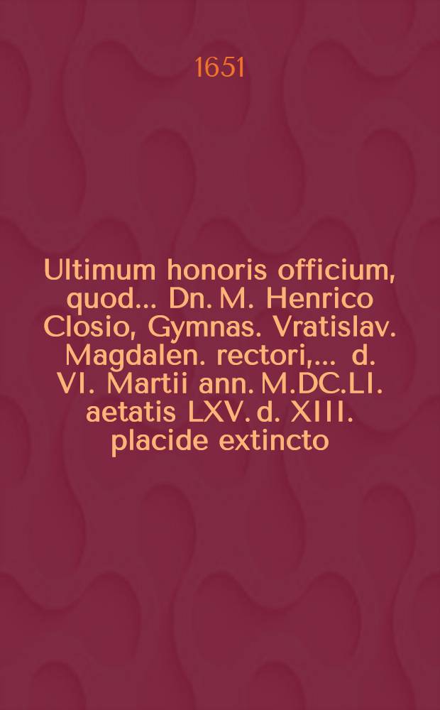 ... Ultimum honoris officium, quod ... Dn. M. Henrico Closio, Gymnas. Vratislav. Magdalen. rectori, ... d. VI. Martii ann. M.DC.LI. aetatis LXV. d. XIII. placide extincto, ad d. XIII. Mart. ... honorifice humando, ... junctim praestare debuerunt, voluerunt, studuerunt, collegae