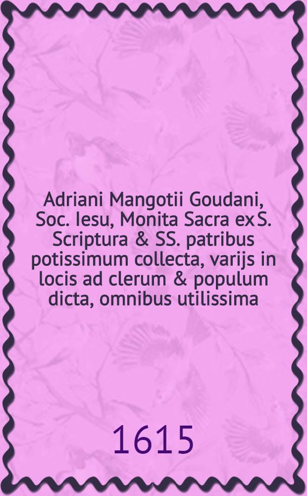 Adriani Mangotii Goudani, Soc. Iesu, Monita Sacra ex S. Scriptura & SS. patribus potissimum collecta, varijs in locis ad clerum & populum dicta, omnibus utilissima. Ps. 3 : Cum duplici indice, prior est, Dominicorum & festorum dierum, quibus haec Monita recte a concionatoribus dici po&beta;int, posterior est, rerum praecipuarum, quae hisce Monitis continentur ac tractantur
