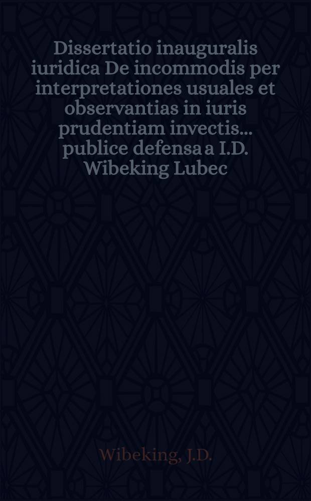 Dissertatio inauguralis iuridica De incommodis per interpretationes usuales et observantias in iuris prudentiam invectis ... publice defensa a I.D. Wibeking Lubec. a. d. III. Decembr. MDCCXXXXVIII.