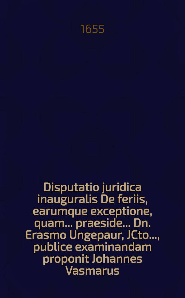 Disputatio juridica inauguralis De feriis, earumque exceptione, quam ... praeside ... Dn. Erasmo Ungepaur, JCto ..., publice examinandam proponit Johannes Vasmarus, Hannovera-Saxo, ... ad diem Junii, ... anno M.DC.LV.