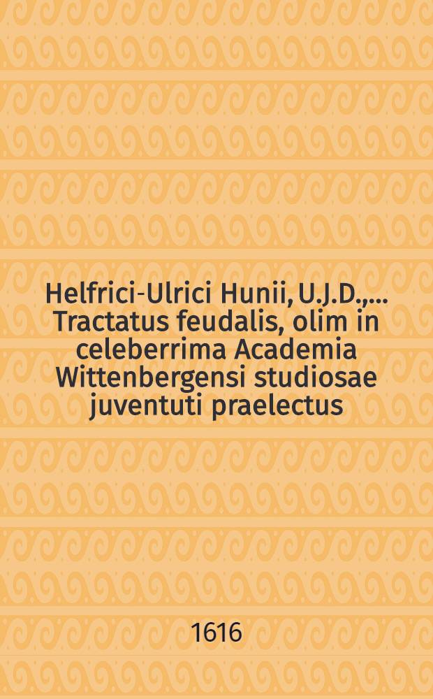 Helfrici-Ulrici Hunii, U.J.D., ... Tractatus feudalis, olim in celeberrima Academia Wittenbergensi studiosae juventuti praelectus