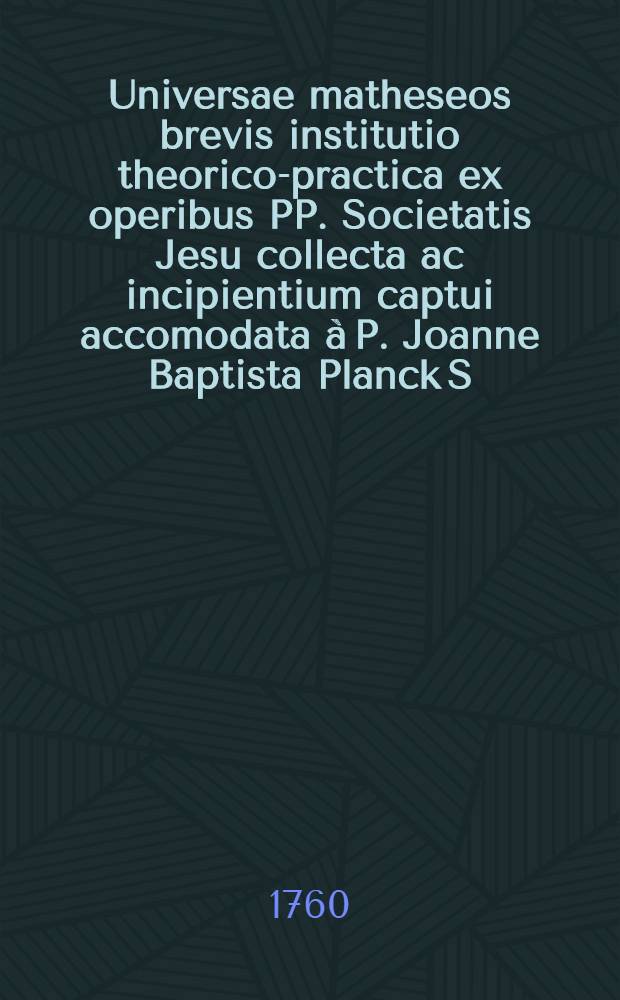 Universae matheseos brevis institutio theorico-practica ex operibus PP. Societatis Jesu collecta ac incipientium captui accomodata à P. Joanne Baptista Planck S.J. Ps.1