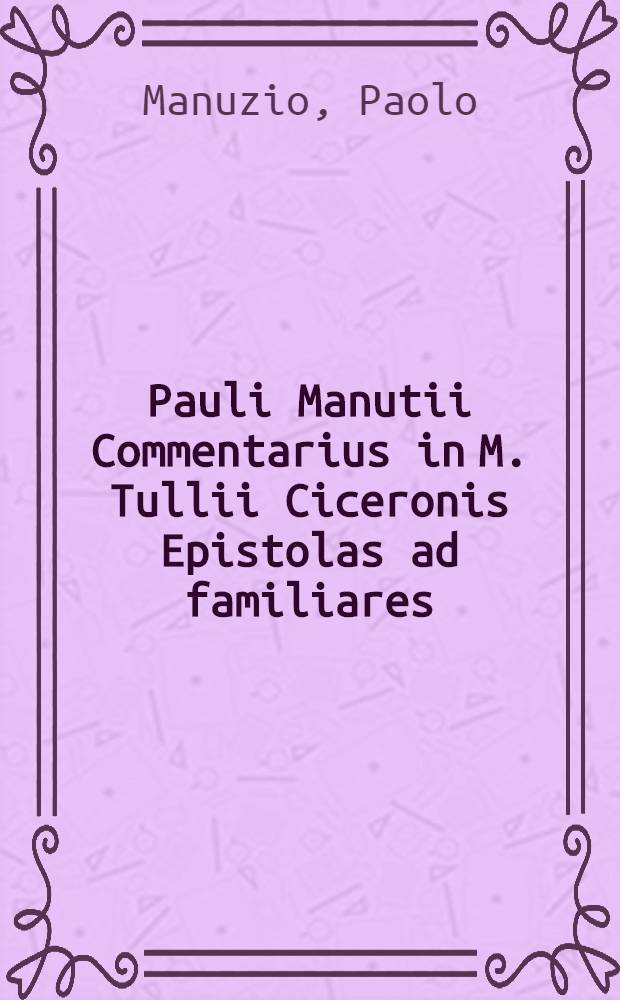 Pauli Manutii Commentarius in M. Tullii Ciceronis Epistolas ad familiares // ... Epistolarum libri XVI. ...