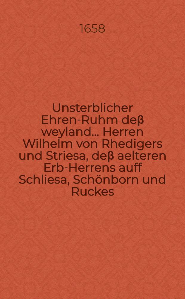 ... Unsterblicher Ehren-Ruhm deβ weyland ... Herren Wilhelm von Rhedigers und Striesa, deβ aelteren Erb-Herrens auff Schliesa, Schönborn und Ruckes, Pfandes Innhabers des Hutes Paschkerwitz, deβ Breβlauischen Fürstenthumbs, und Neumärcktischen Weichbildes Lands-Eltisten und königlichen Mannes, nach dem er den 11. April dieses 1658. Jahres..., im Herren Jesu seelig verstorben, seines Alters 66. Jahr, 10. Wochen 6 Tage, und darauff den 5. May ... beerdiget worden, in Breβlaw abgesungen