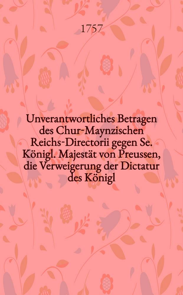 Unverantwortliches Betragen des Chur-Maynzischen Reichs-Directorii gegen Se. K&ouml;nigl. Majest&auml;t von Preussen, die Verweigerung der Dictatur des K&ouml;nigl. Preussischen Schreibens an die Reichs-Versammlung zu Regenspurg, vom 30. Octobr. 1756. Ingleichen des Chur-Brandenburgischen Gesandschaffts-Memorials vom 23. Decembr. 1756. betreffend