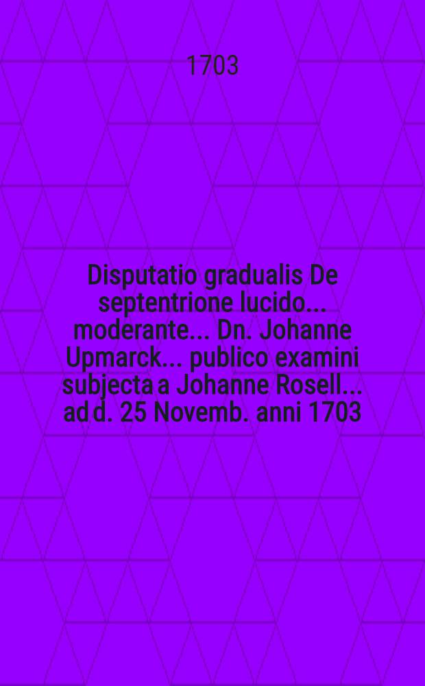 Disputatio gradualis De septentrione lucido ... moderante ... Dn. Johanne Upmarck ... publico examini subjecta a Johanne Rosell ... ad d. 25 Novemb. anni 1703.