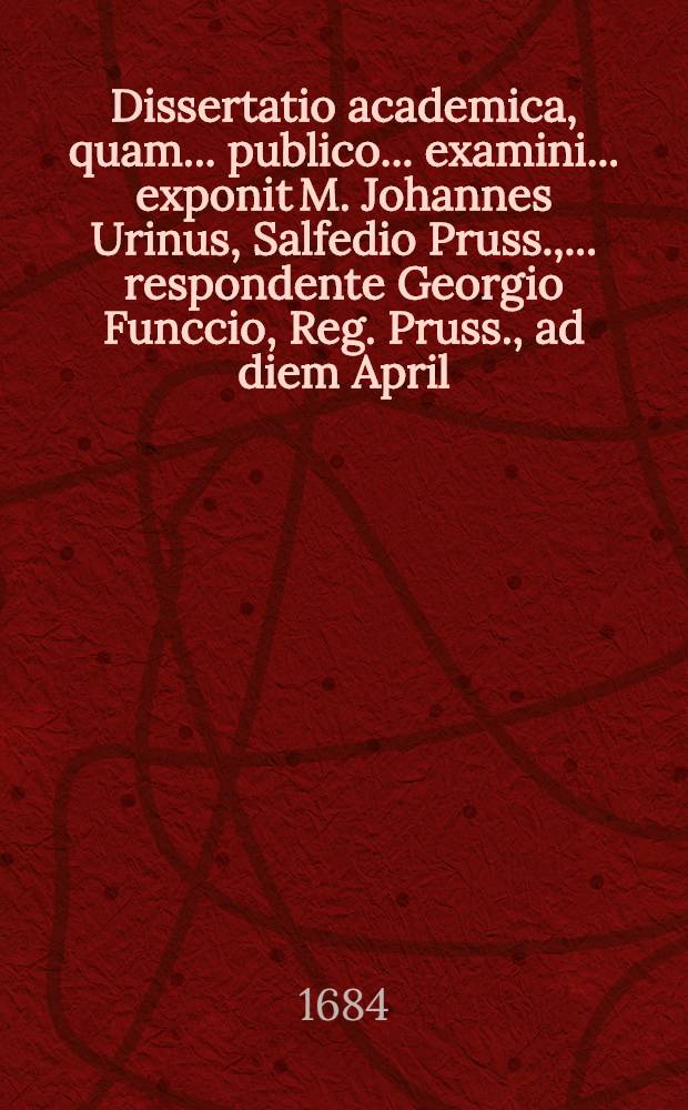 Dissertatio academica, quam ... publico ... examini ... exponit M. Johannes Urinus, Salfedio Pruss., ... respondente Georgio Funccio, Reg. Pruss., ad diem April. A.C. 1684.