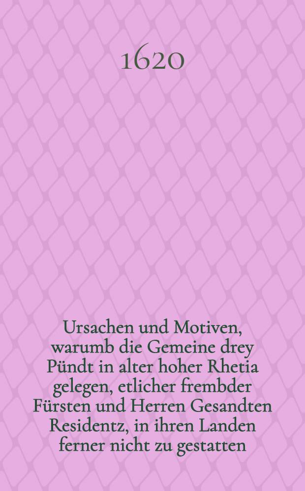 Ursachen und Motiven, warumb die Gemeine drey P&uuml;ndt in alter hoher Rhetia gelegen, etlicher frembder F&uuml;rsten und Herren Gesandten Residentz, in ihren Landen ferner nicht zu gestatten, sich entschlossen