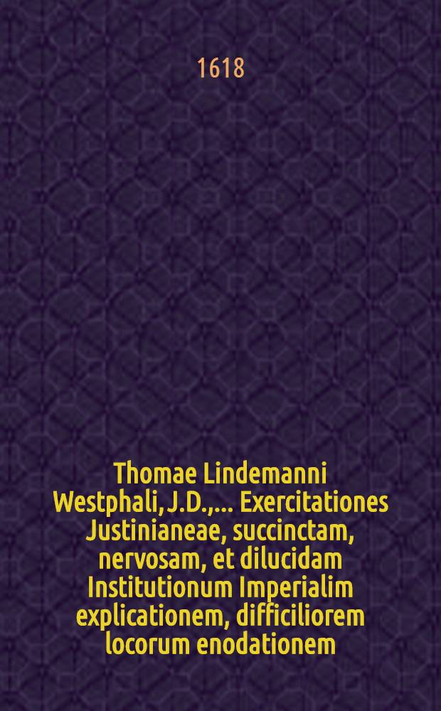 Thomae Lindemanni Westphali, J.D., ...Exercitationes Justinianeae, succinctam, nervosam, et dilucidam Institutionum Imperialim explicationem, difficiliorem locorum enodationem, quaestionem practicarum, juxta ac theoricarum complurium resolutiones & decisiones continentes, juris principia referantes, eorumque usum demonstrantes, disputationibus undecim comprehensae, inque illustri Rosarum Academia publice exbitae