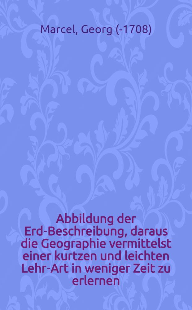 Abbildung der Erd-Beschreibung, daraus die Geographie vermittelst einer kurtzen und leichten Lehr-Art in weniger Zeit zu erlernen : Zum Gebrauch der Land-Karten verfertiget