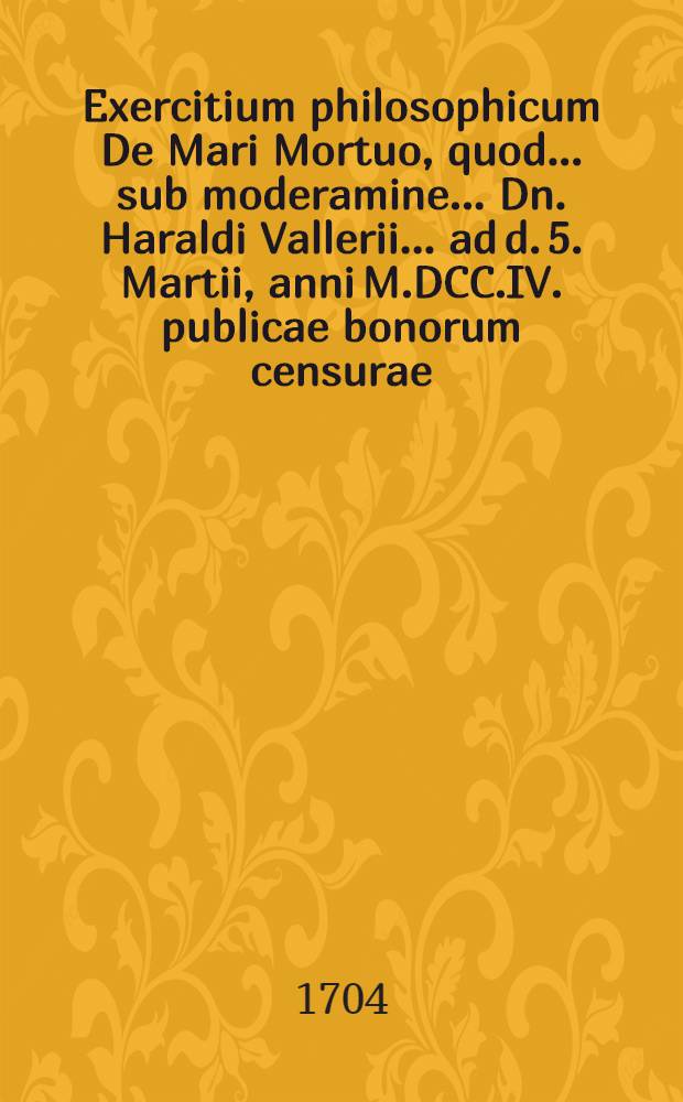 ... Exercitium philosophicum De Mari Mortuo, quod ... sub moderamine ... Dn. Haraldi Vallerii ... ad d. 5. Martii, anni M.DCC.IV. publicae bonorum censurae ... submittit ... Torchillus Gram ...