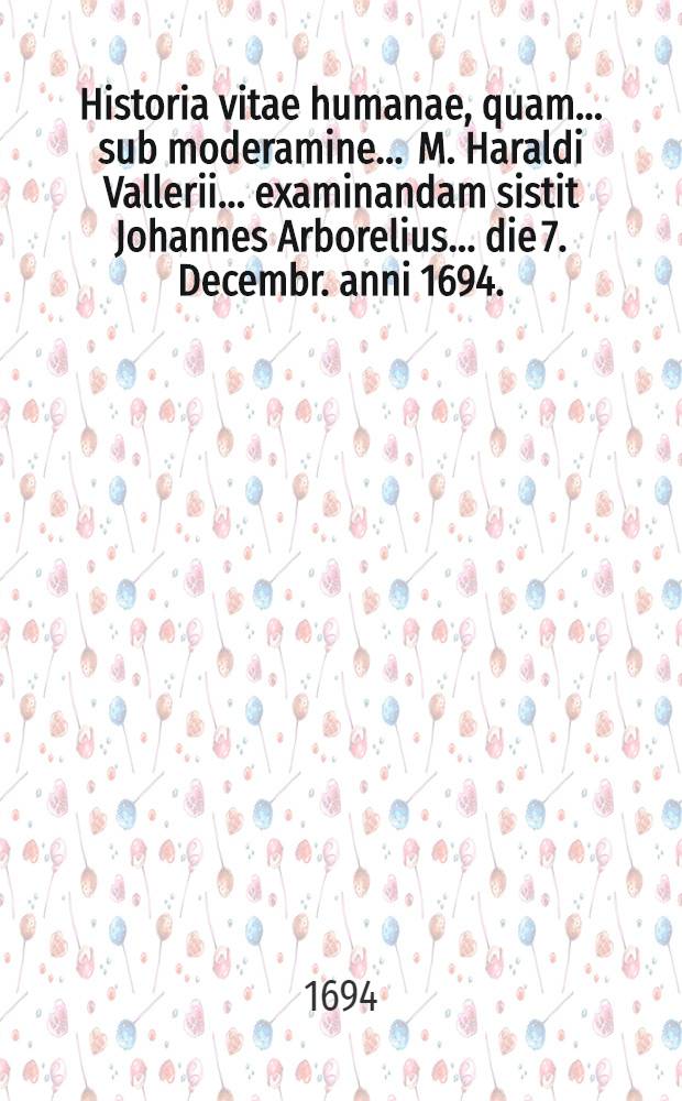 ... Historia vitae humanae, quam ... sub moderamine ... M. Haraldi Vallerii ... examinandam sistit Johannes Arborelius ... die 7. Decembr. anni 1694.