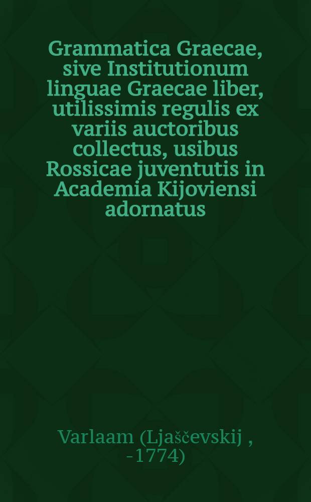 Grammatica Graecae, sive Institutionum linguae Graecae liber, utilissimis regulis ex variis auctoribus collectus, usibus Rossicae juventutis in Academia Kijoviensi adornatus, nunc denuo ab innumeris mendis longe accuratius repurgatus, et editione sexta auctior redditus